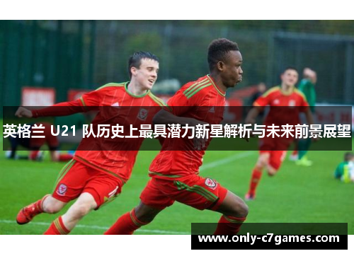 英格兰 U21 队历史上最具潜力新星解析与未来前景展望