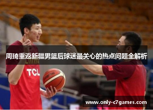 周琦重返新疆男篮后球迷最关心的热点问题全解析 周琦重返新疆男篮后球迷最关心的热点问题全解析