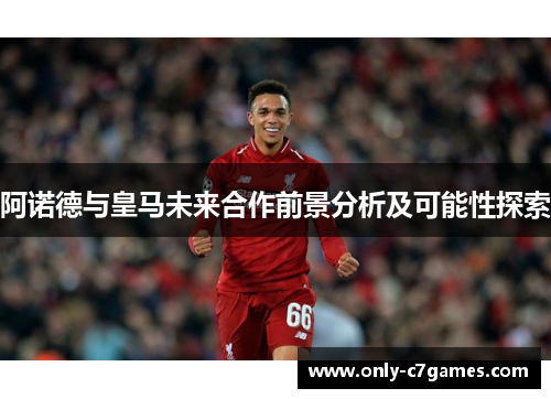 阿诺德与皇马未来合作前景分析及可能性探索 阿诺德与皇马未来合作前景分析及可能性探索
