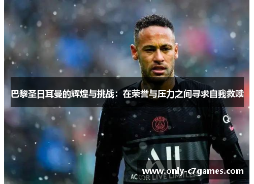 巴黎圣日耳曼的辉煌与挑战:在荣誉与压力之间寻求自我救赎 巴黎圣日耳曼的辉煌与挑战:在荣誉与压力之间寻求自我救赎